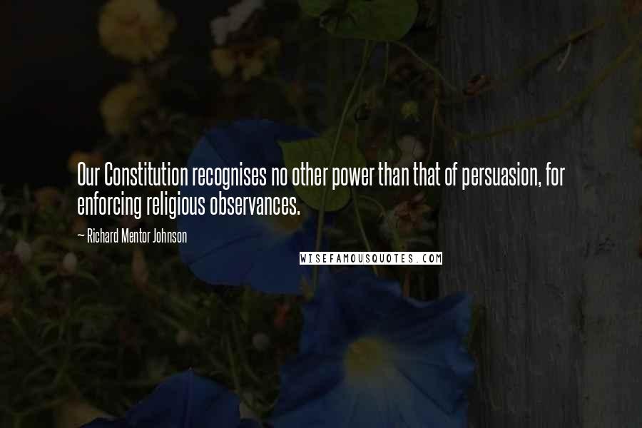 Richard Mentor Johnson Quotes: Our Constitution recognises no other power than that of persuasion, for enforcing religious observances.