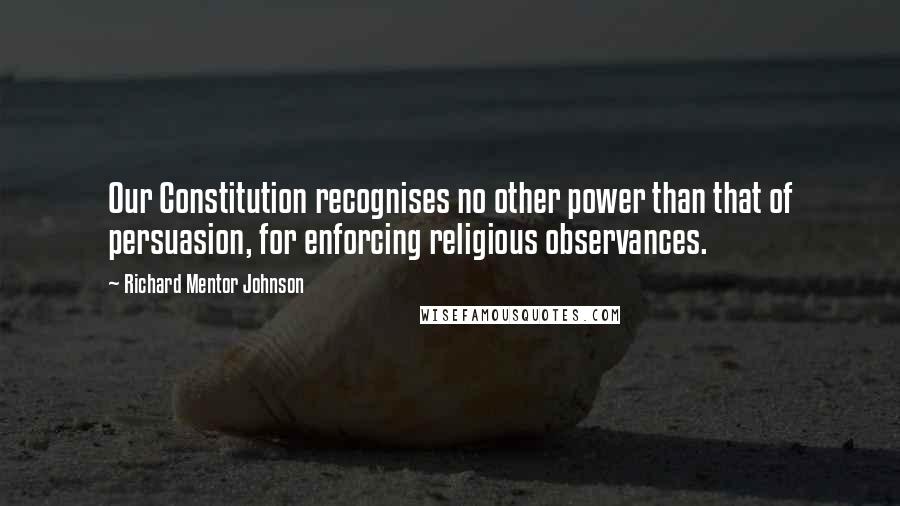 Richard Mentor Johnson Quotes: Our Constitution recognises no other power than that of persuasion, for enforcing religious observances.