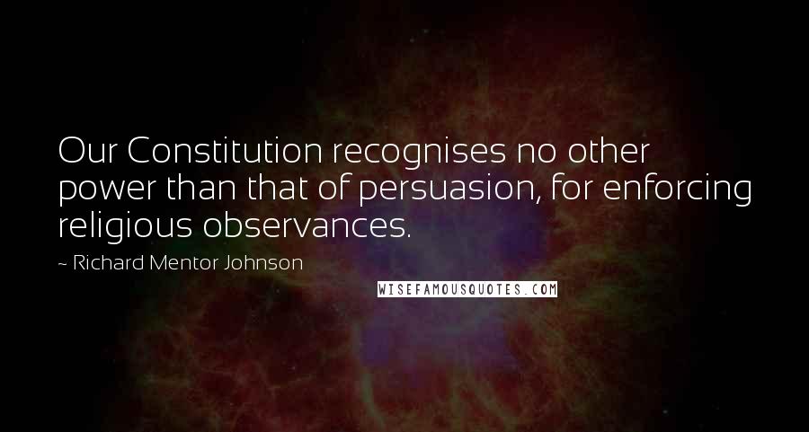 Richard Mentor Johnson Quotes: Our Constitution recognises no other power than that of persuasion, for enforcing religious observances.