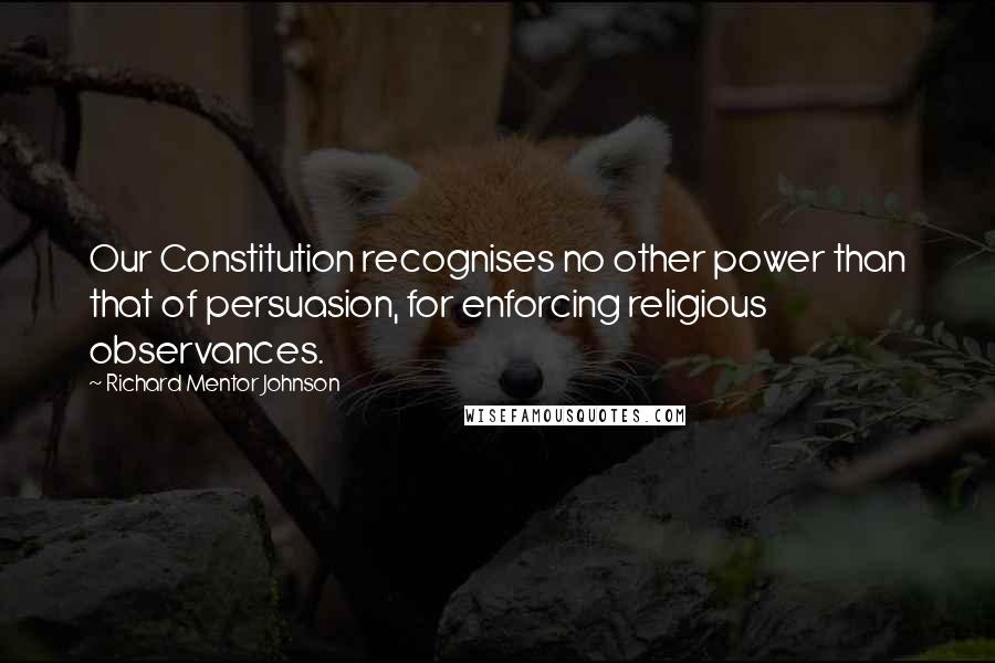 Richard Mentor Johnson Quotes: Our Constitution recognises no other power than that of persuasion, for enforcing religious observances.
