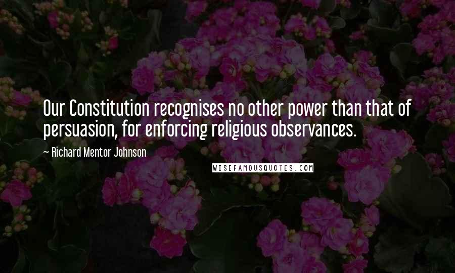 Richard Mentor Johnson Quotes: Our Constitution recognises no other power than that of persuasion, for enforcing religious observances.