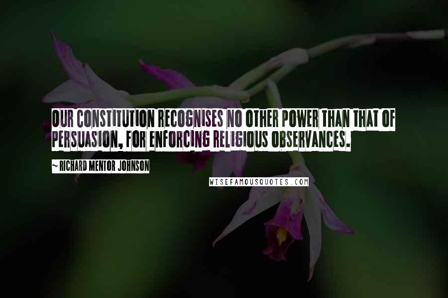Richard Mentor Johnson Quotes: Our Constitution recognises no other power than that of persuasion, for enforcing religious observances.