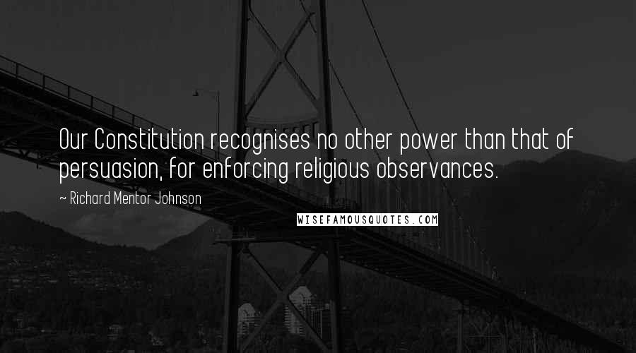 Richard Mentor Johnson Quotes: Our Constitution recognises no other power than that of persuasion, for enforcing religious observances.