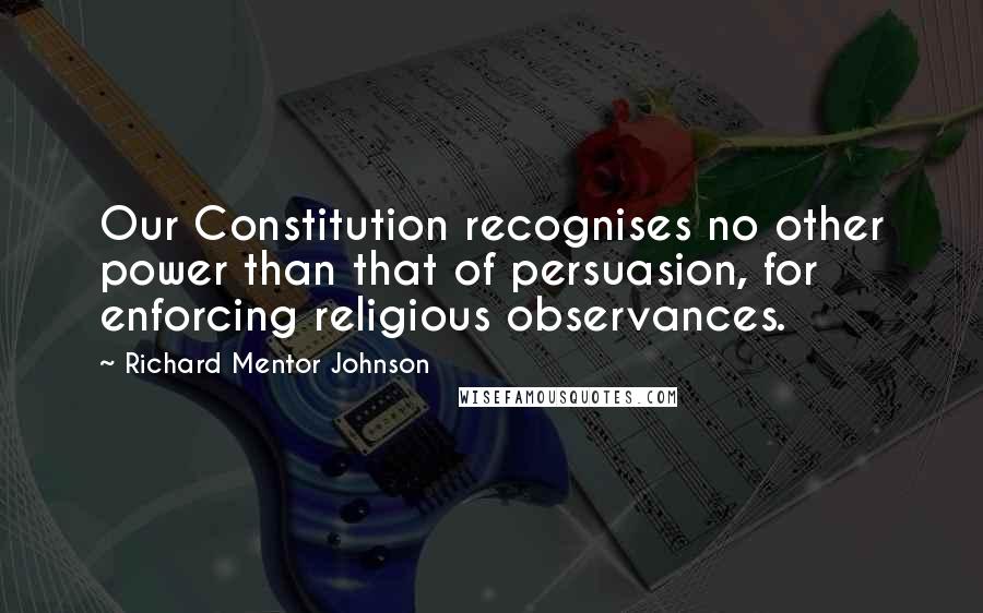Richard Mentor Johnson Quotes: Our Constitution recognises no other power than that of persuasion, for enforcing religious observances.