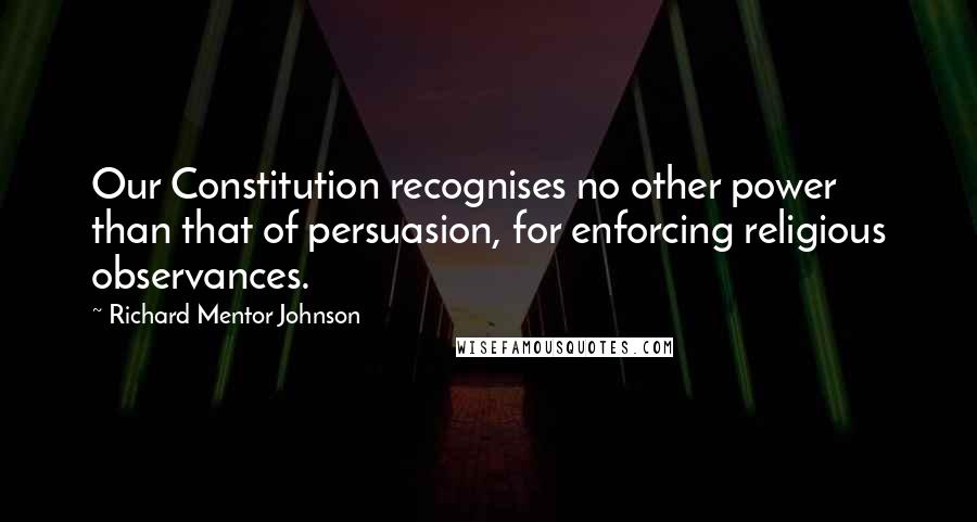 Richard Mentor Johnson Quotes: Our Constitution recognises no other power than that of persuasion, for enforcing religious observances.