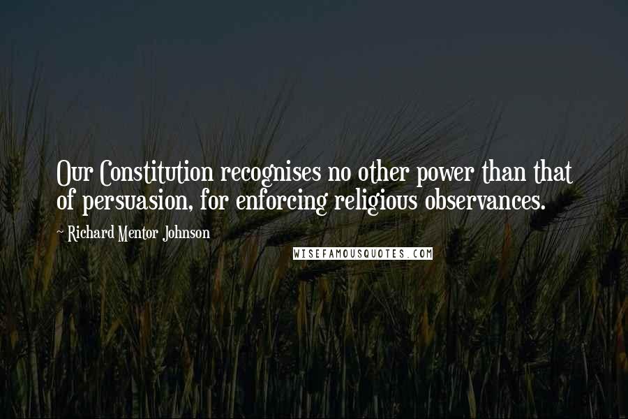 Richard Mentor Johnson Quotes: Our Constitution recognises no other power than that of persuasion, for enforcing religious observances.