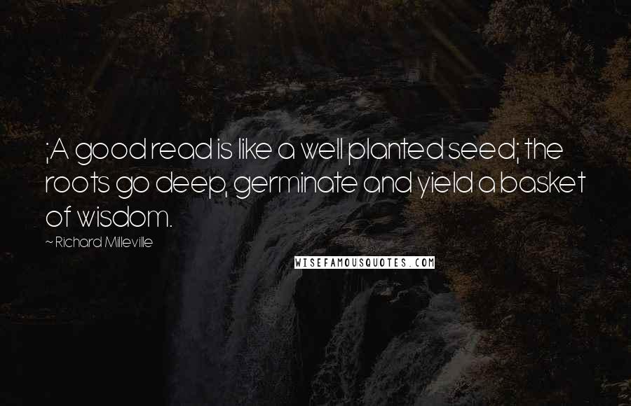 Richard Milleville Quotes: ;A good read is like a well planted seed; the roots go deep, germinate and yield a basket of wisdom.
