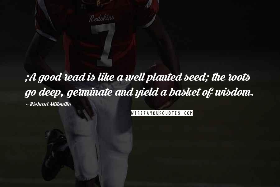 Richard Milleville Quotes: ;A good read is like a well planted seed; the roots go deep, germinate and yield a basket of wisdom.
