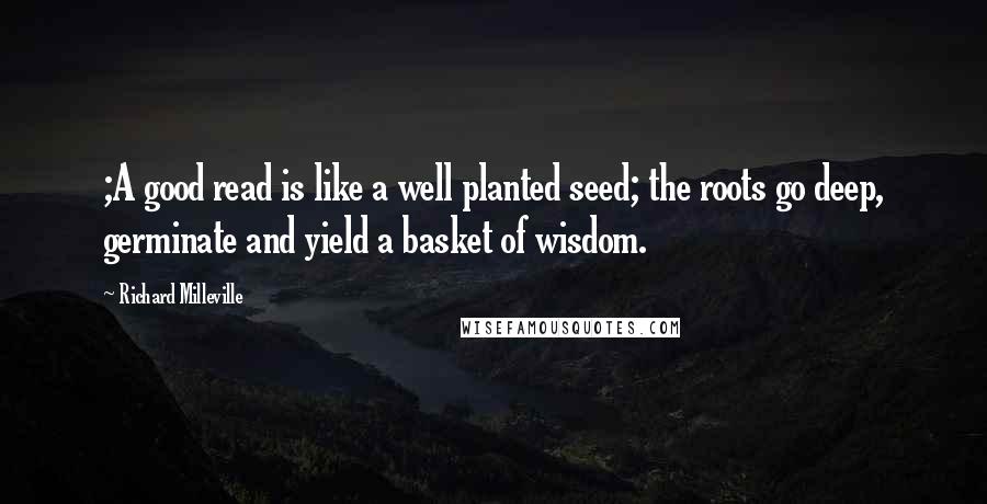 Richard Milleville Quotes: ;A good read is like a well planted seed; the roots go deep, germinate and yield a basket of wisdom.