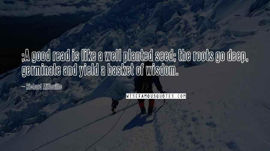 Richard Milleville Quotes: ;A good read is like a well planted seed; the roots go deep, germinate and yield a basket of wisdom.