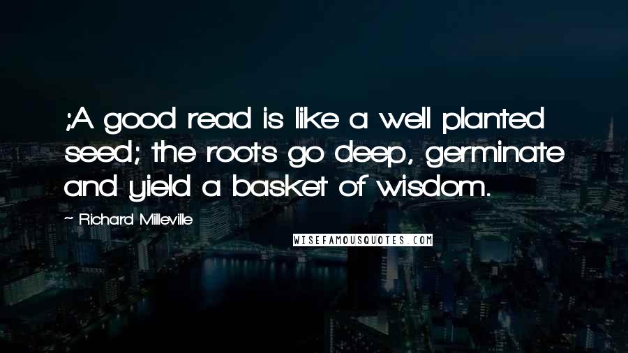 Richard Milleville Quotes: ;A good read is like a well planted seed; the roots go deep, germinate and yield a basket of wisdom.