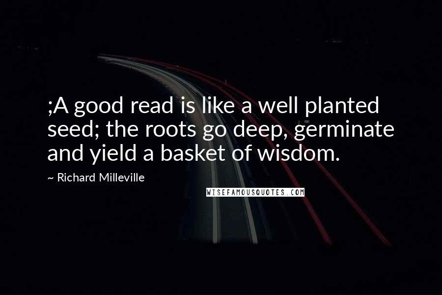 Richard Milleville Quotes: ;A good read is like a well planted seed; the roots go deep, germinate and yield a basket of wisdom.