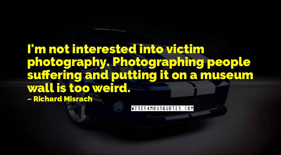 Richard Misrach Quotes: I'm not interested into victim photography. Photographing people suffering and putting it on a museum wall is too weird.