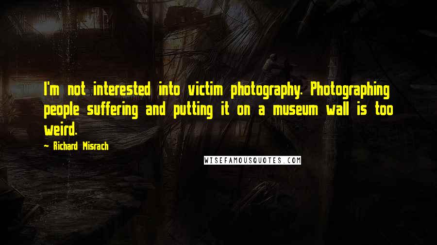 Richard Misrach Quotes: I'm not interested into victim photography. Photographing people suffering and putting it on a museum wall is too weird.