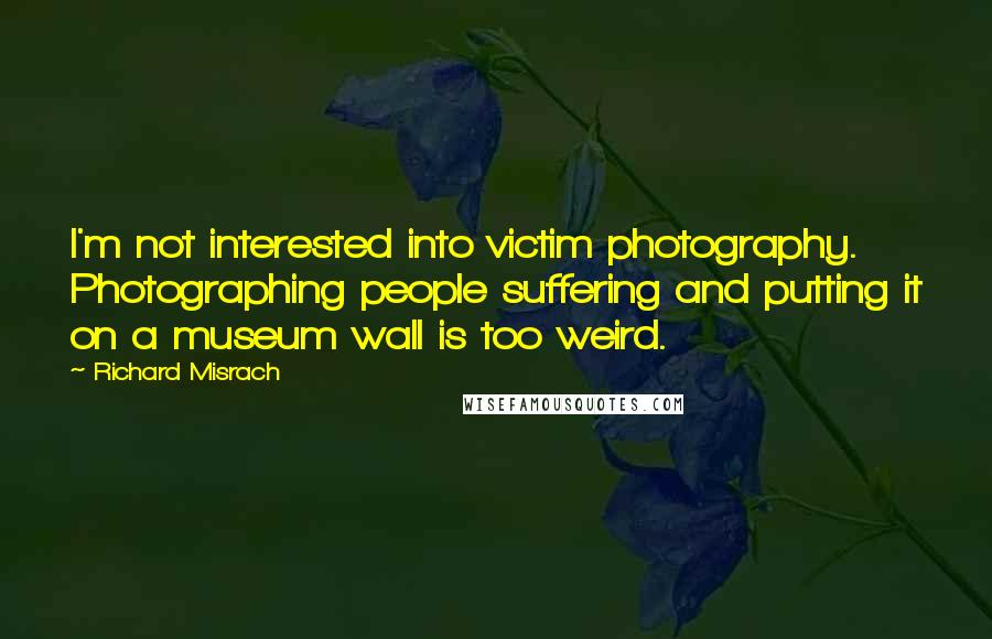 Richard Misrach Quotes: I'm not interested into victim photography. Photographing people suffering and putting it on a museum wall is too weird.