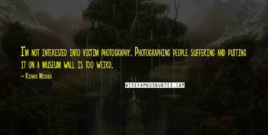 Richard Misrach Quotes: I'm not interested into victim photography. Photographing people suffering and putting it on a museum wall is too weird.