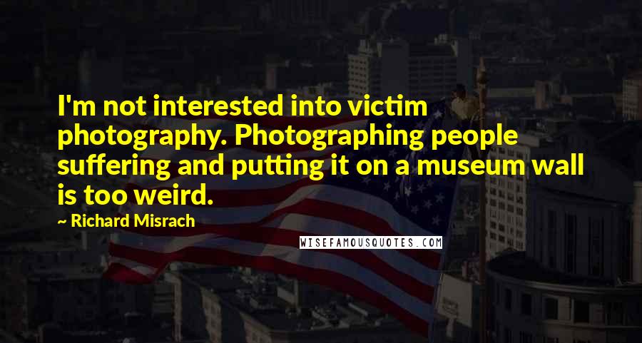 Richard Misrach Quotes: I'm not interested into victim photography. Photographing people suffering and putting it on a museum wall is too weird.