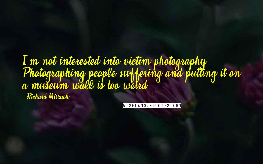 Richard Misrach Quotes: I'm not interested into victim photography. Photographing people suffering and putting it on a museum wall is too weird.