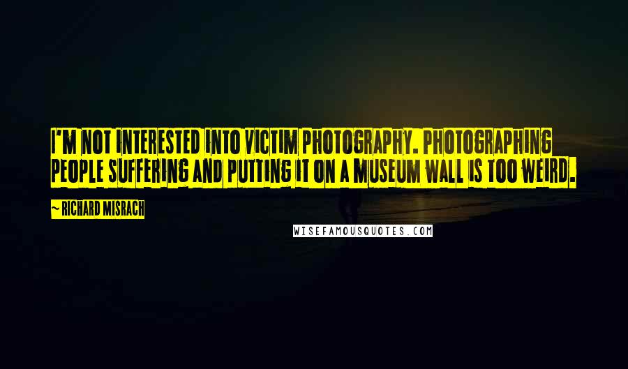 Richard Misrach Quotes: I'm not interested into victim photography. Photographing people suffering and putting it on a museum wall is too weird.