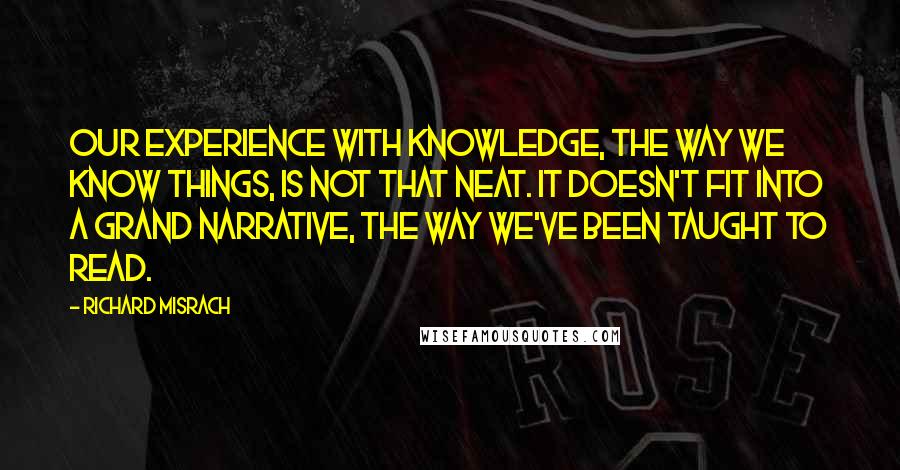 Richard Misrach Quotes: Our experience with knowledge, the way we know things, is not that neat. It doesn't fit into a grand narrative, the way we've been taught to read.