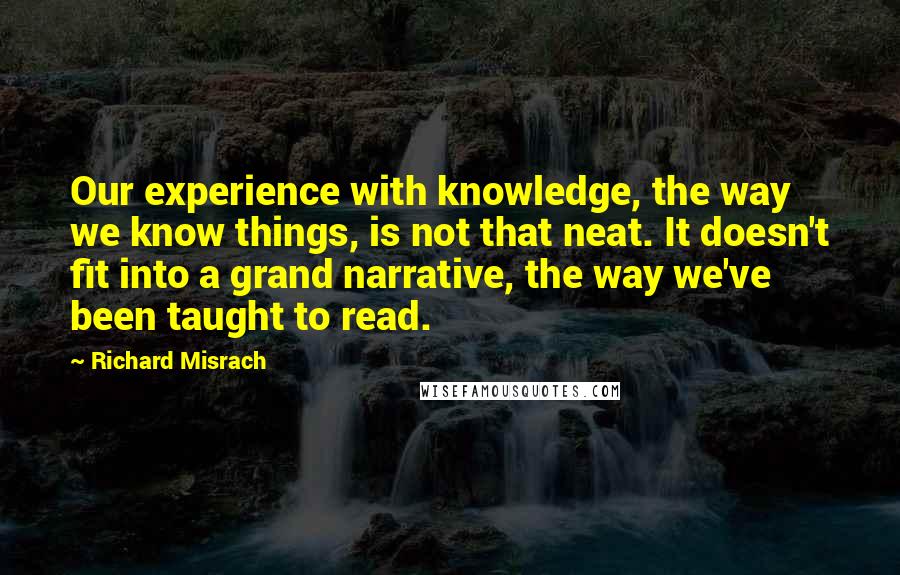 Richard Misrach Quotes: Our experience with knowledge, the way we know things, is not that neat. It doesn't fit into a grand narrative, the way we've been taught to read.
