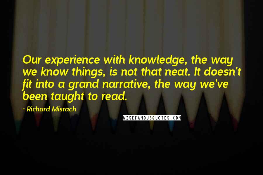 Richard Misrach Quotes: Our experience with knowledge, the way we know things, is not that neat. It doesn't fit into a grand narrative, the way we've been taught to read.