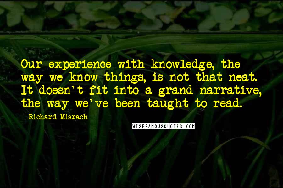 Richard Misrach Quotes: Our experience with knowledge, the way we know things, is not that neat. It doesn't fit into a grand narrative, the way we've been taught to read.