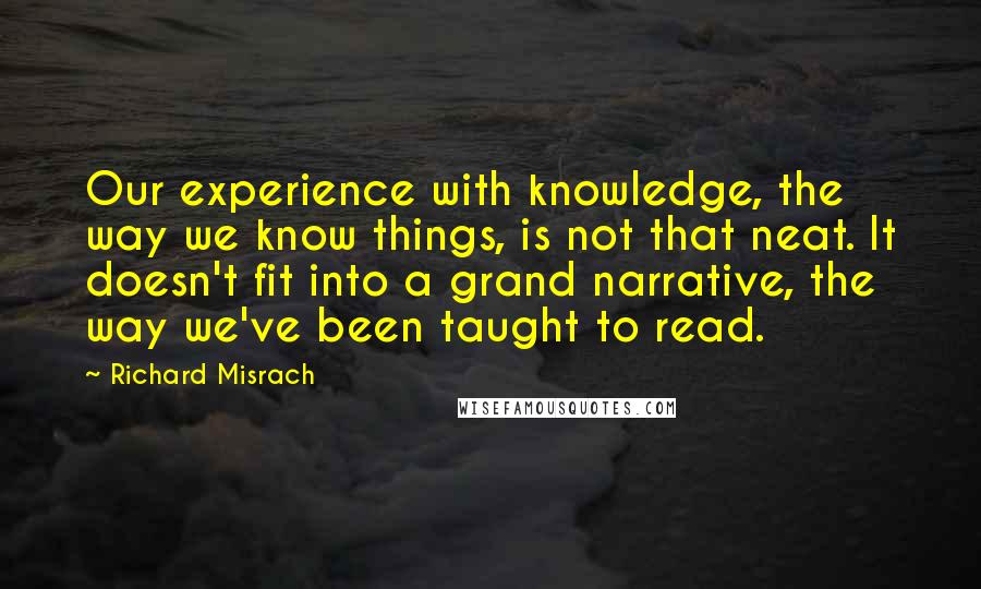 Richard Misrach Quotes: Our experience with knowledge, the way we know things, is not that neat. It doesn't fit into a grand narrative, the way we've been taught to read.