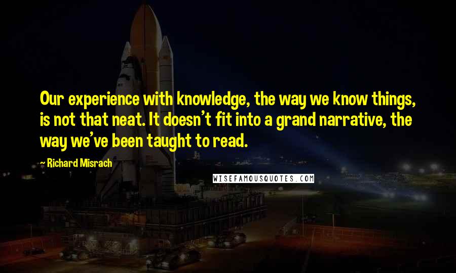 Richard Misrach Quotes: Our experience with knowledge, the way we know things, is not that neat. It doesn't fit into a grand narrative, the way we've been taught to read.