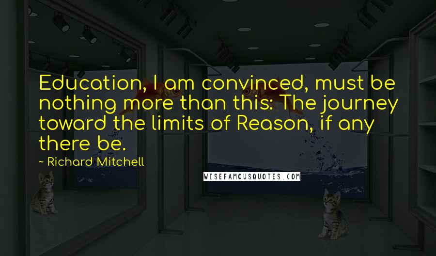 Richard Mitchell Quotes: Education, I am convinced, must be nothing more than this: The journey toward the limits of Reason, if any there be.