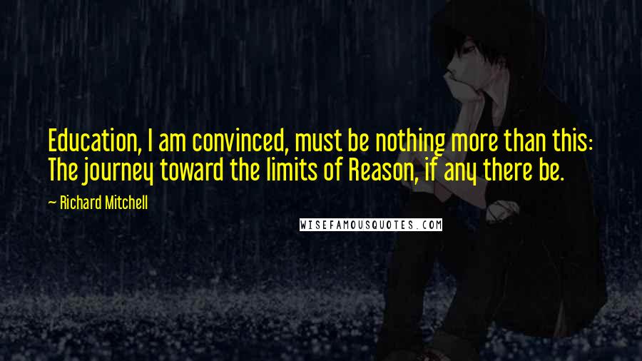 Richard Mitchell Quotes: Education, I am convinced, must be nothing more than this: The journey toward the limits of Reason, if any there be.