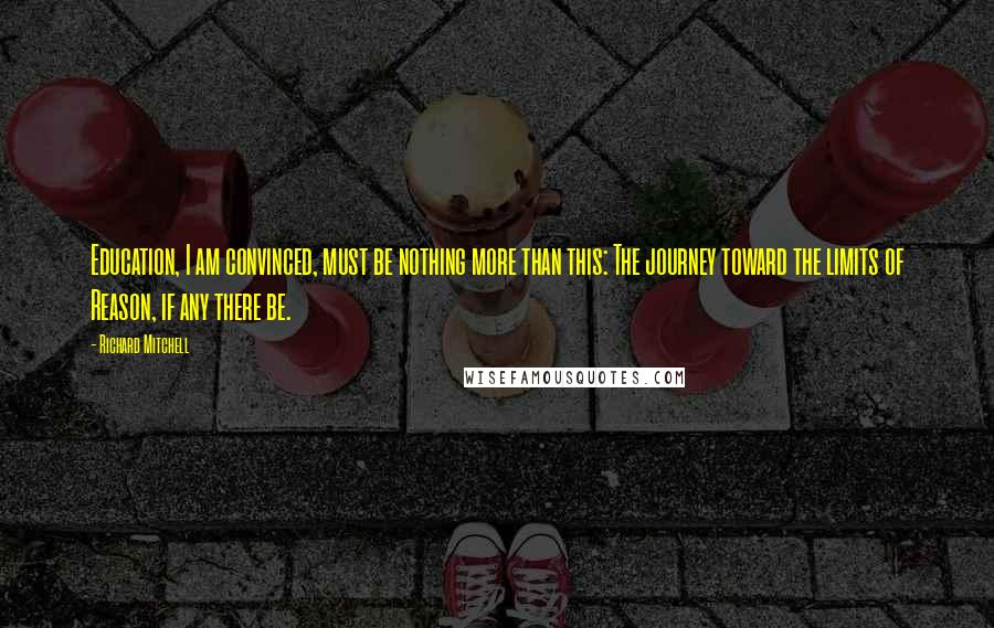 Richard Mitchell Quotes: Education, I am convinced, must be nothing more than this: The journey toward the limits of Reason, if any there be.