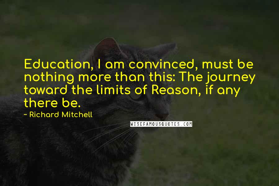 Richard Mitchell Quotes: Education, I am convinced, must be nothing more than this: The journey toward the limits of Reason, if any there be.