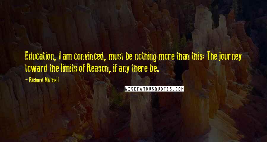 Richard Mitchell Quotes: Education, I am convinced, must be nothing more than this: The journey toward the limits of Reason, if any there be.