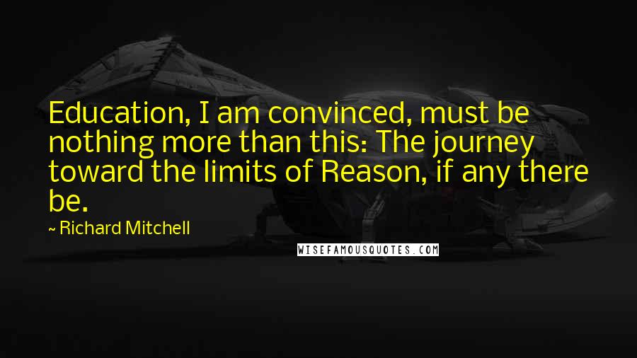 Richard Mitchell Quotes: Education, I am convinced, must be nothing more than this: The journey toward the limits of Reason, if any there be.