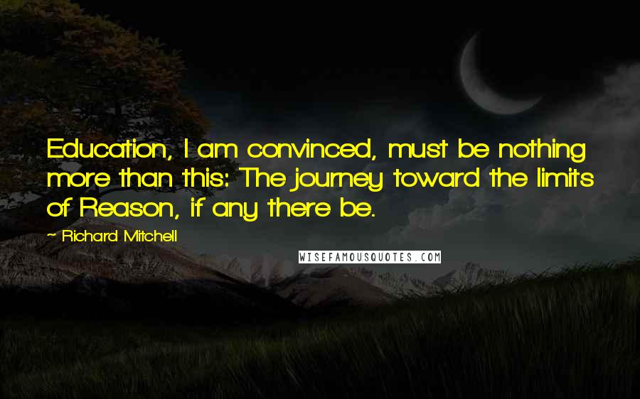 Richard Mitchell Quotes: Education, I am convinced, must be nothing more than this: The journey toward the limits of Reason, if any there be.