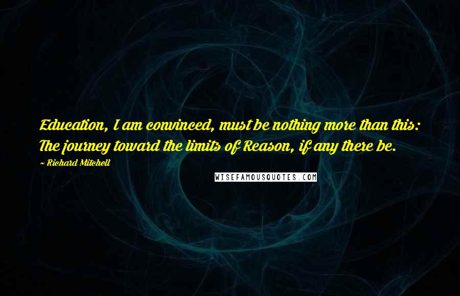 Richard Mitchell Quotes: Education, I am convinced, must be nothing more than this: The journey toward the limits of Reason, if any there be.