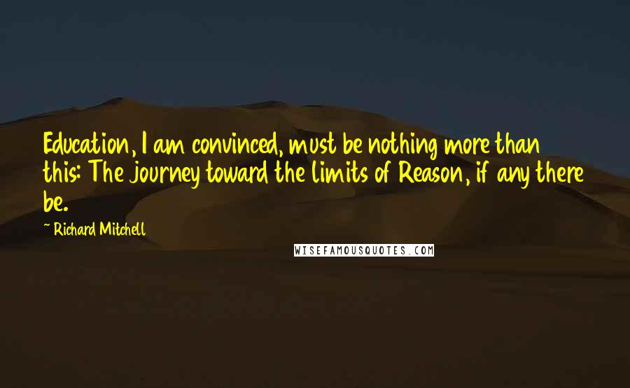 Richard Mitchell Quotes: Education, I am convinced, must be nothing more than this: The journey toward the limits of Reason, if any there be.