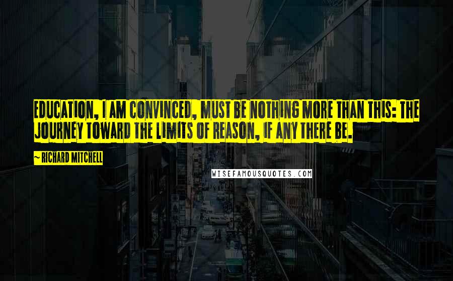 Richard Mitchell Quotes: Education, I am convinced, must be nothing more than this: The journey toward the limits of Reason, if any there be.