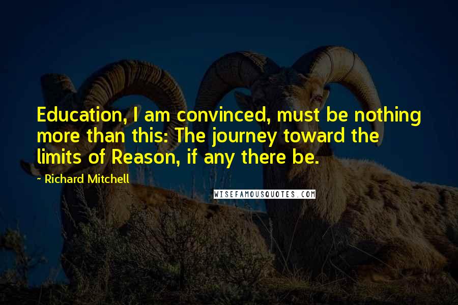 Richard Mitchell Quotes: Education, I am convinced, must be nothing more than this: The journey toward the limits of Reason, if any there be.