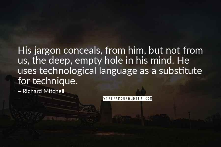 Richard Mitchell Quotes: His jargon conceals, from him, but not from us, the deep, empty hole in his mind. He uses technological language as a substitute for technique.
