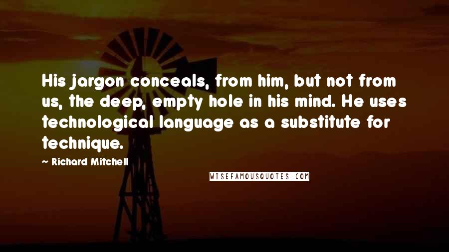 Richard Mitchell Quotes: His jargon conceals, from him, but not from us, the deep, empty hole in his mind. He uses technological language as a substitute for technique.