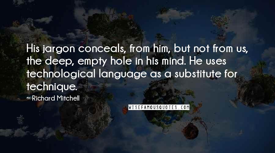 Richard Mitchell Quotes: His jargon conceals, from him, but not from us, the deep, empty hole in his mind. He uses technological language as a substitute for technique.