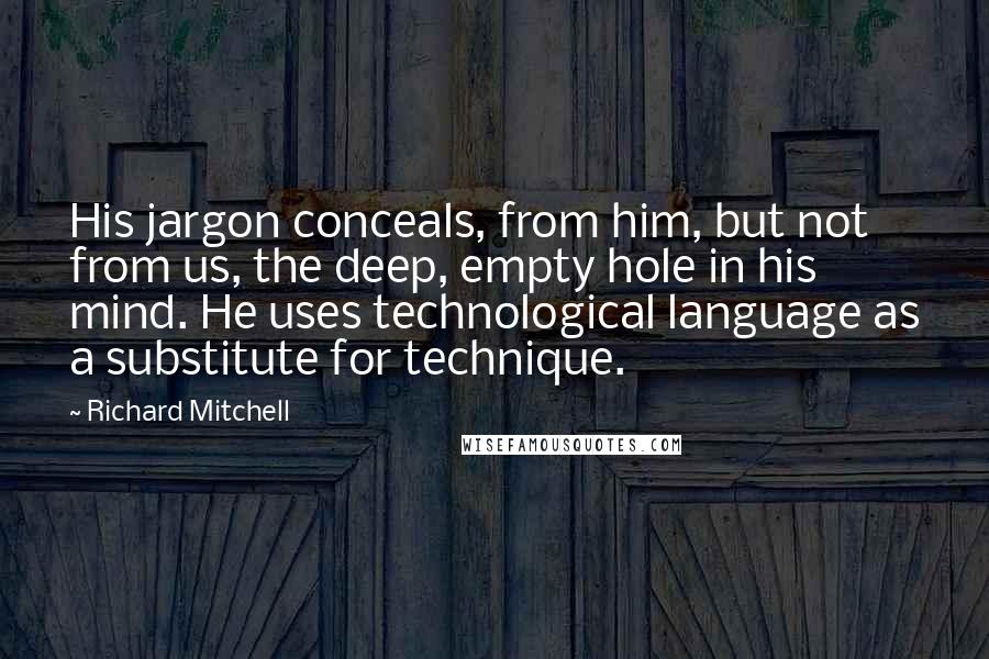 Richard Mitchell Quotes: His jargon conceals, from him, but not from us, the deep, empty hole in his mind. He uses technological language as a substitute for technique.
