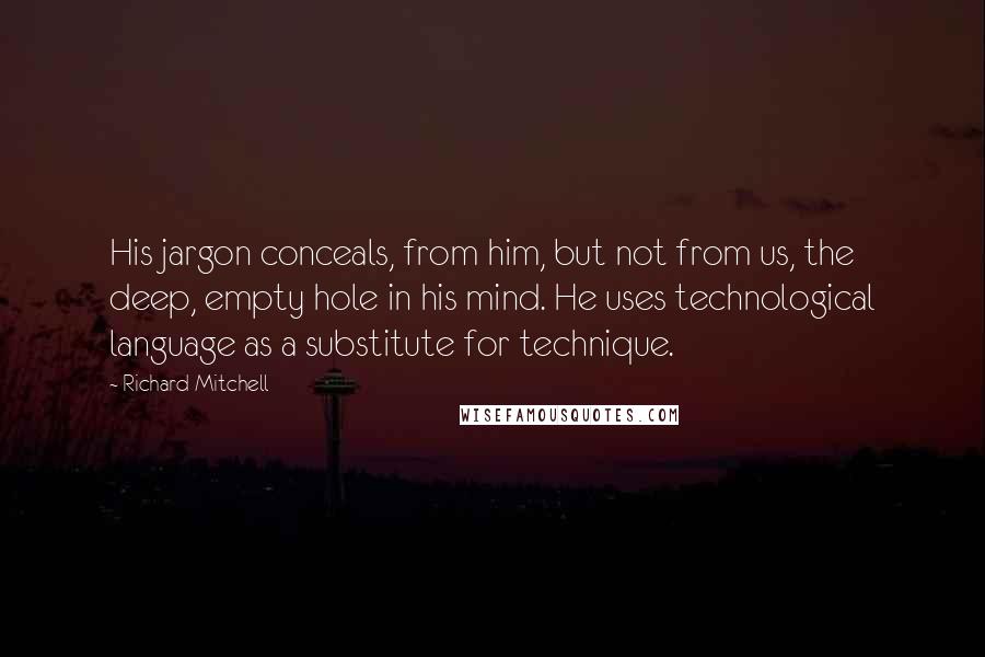 Richard Mitchell Quotes: His jargon conceals, from him, but not from us, the deep, empty hole in his mind. He uses technological language as a substitute for technique.