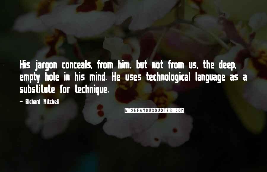 Richard Mitchell Quotes: His jargon conceals, from him, but not from us, the deep, empty hole in his mind. He uses technological language as a substitute for technique.