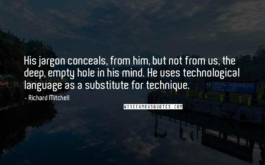 Richard Mitchell Quotes: His jargon conceals, from him, but not from us, the deep, empty hole in his mind. He uses technological language as a substitute for technique.