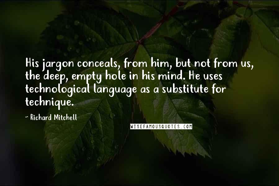 Richard Mitchell Quotes: His jargon conceals, from him, but not from us, the deep, empty hole in his mind. He uses technological language as a substitute for technique.