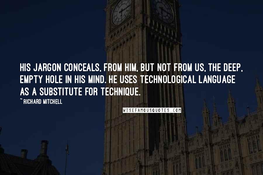 Richard Mitchell Quotes: His jargon conceals, from him, but not from us, the deep, empty hole in his mind. He uses technological language as a substitute for technique.