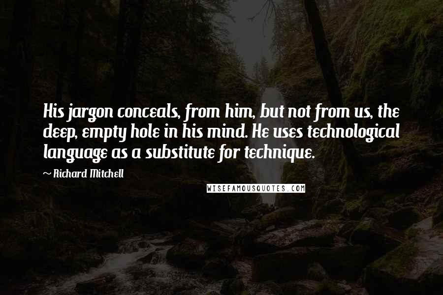 Richard Mitchell Quotes: His jargon conceals, from him, but not from us, the deep, empty hole in his mind. He uses technological language as a substitute for technique.